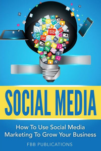 Social Media: How To Use Social Media Marketing To Grow Your Business Social Media: How To Use Social Media Marketing To Grow Your Business