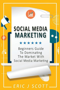 Social Media Marketing: A Beginner's Guide To Dominating The Market With Social Media Marketing
