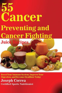 55 Cancer Preventing And Cancer Fighting Juice Recipes: Boost Your Immune System, Improve Your Digestion, And Become Healthier Today