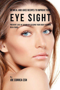 88 Meal And Juice Recipes To Improve Your Eye Sight: Prevent Loss Of Vision By Feeding Your Body Vitamin Rich Foods