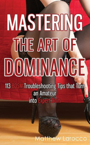 Mastering The Art Of Dominance: 113 Bdsm Troubleshooting Tips That Turn An Amateur Into Expert Dom (Guide To Healthy Bdsm)