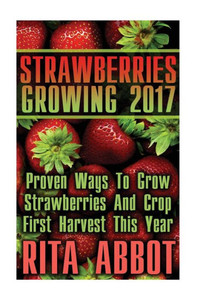 Strawberries Growing 2017: Proven Ways To Grow Strawberries And Crop First Harvest This Year: (Gardening Indoors, Gardening Vegetables, Gardening Books, Gardening Year Round)