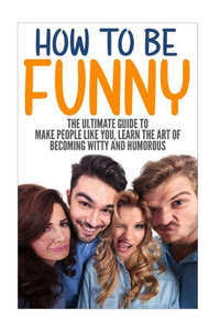 How To Be Funny: The Ultimate Guide To Make People Like You, Learn The Art Of Becoming Witty And Humorous