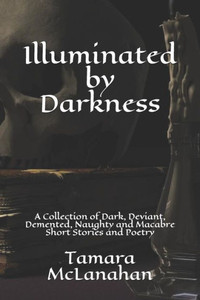 Illuminated By Darkness: A Collection Of Dark, Deviant, Demented, Naughty And Macabre Short Stories And Poetry