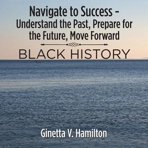 Navigate To Success - Understand The Past, Prepare For The Future, Move Forward: Black History Navigate To Success - Understand The Past, Prepare For The Future, Move Forward: Black History
