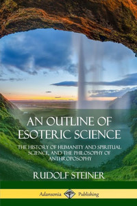 An Outline Of Esoteric Science: The History Of Humanity And Spiritual Science, And The Philosophy Of Anthroposophy An Outline Of Esoteric Science: The History Of Humanity And Spiritual Science, And The Philosophy Of Anthroposophy