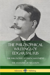 The Philosophical Writings Of Edgar Saltus: The Philosophy Of Disenchantment & The Anatomy Of Negation The Philosophical Writings Of Edgar Saltus: The Philosophy Of Disenchantment & The Anatomy Of Negation