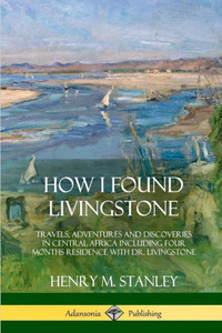 How I Found Livingstone: Travels, Adventures And Discoveries In Central Africa Including Four Months Residence With Dr. Livingstone