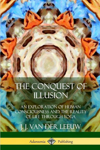 The Conquest Of Illusion: An Exploration Of Human Consciousness And The Reality Of Life Through Yoga The Conquest Of Illusion: An Exploration Of Human Consciousness And The Reality Of Life Through Yoga