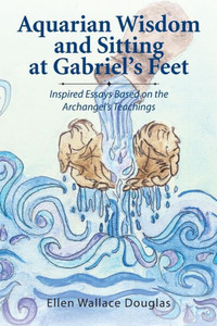 Aquarian Wisdom And Sitting At Gabriel's Feet: Inspired Essays Based On The Archangel's Teachings