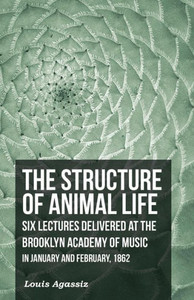 The Structure Of Animal Life - Six Lectures Delivered At The Brooklyn Academy Of Music In January And February, 1862