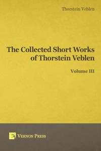 Collected Short Works Of Thorstein Veblen - Volume Iii (Vernon Classics In Economics) Collected Short Works Of Thorstein Veblen - Volume Iii (Vernon Classics In Economics)