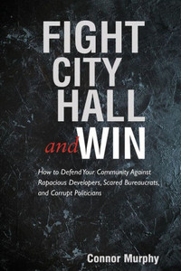 Fight City Hall And Win: How To Defend Your Community Against Rapacious Developers, Scared Bureaucrats, And Corrupt Politicians