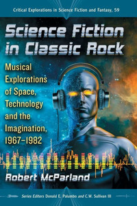 Science Fiction In Classic Rock: Musical Explorations Of Space, Technology And The Imagination, 1967-1982 (Critical Explorations In Science Fiction And Fantasy, 59)