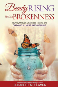 Beauty Rising From Brokenness: Journey Through Childhood Trauma To Chronic Illness Into Healing