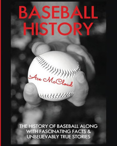 Baseball History: The History Of Baseball Along With Fascinating Facts & Unbelievably True Stories (Best Of Baseball History Stories Games)