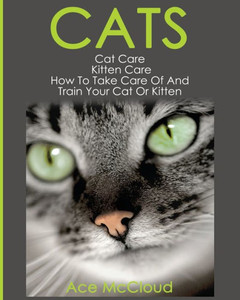 Cats: Cat Care: Kitten Care: How To Take Care Of And Train Your Cat Or Kitten (Complete Guide To Cat Care & Kitten Care With Pro) Cats: Cat Care: Kitten Care: How To Take Care Of And Train Your Cat Or Kitten (Complete Guide To Cat Care & Kitten Care With Pro)