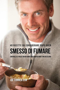 40 Ricette Da Considerare Dopo Aver Smesso Di Fumare: Controlla Le Voglie Con Un Corretta Alimentazione E Una Dieta Sana (Italian Edition)
