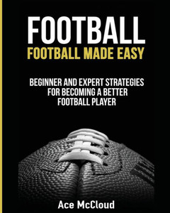 Football: Football Made Easy: Beginner And Expert Strategies For Becoming A Better Football Player (American Football Coaching Playing Training Tactic) Football: Football Made Easy: Beginner And Expert Strategies For Becoming A Better Football Player (American Football Coaching Playing Training Tactic)