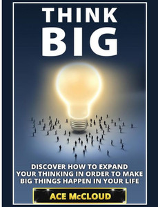 Think Big: Discover How To Expand Your Thinking In Order To Make Big Things Happen In Your Life (Accomplish Your Dreams & Goals By Thinking Big)