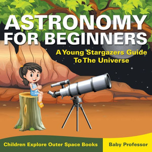Astronomy For Beginners: A Young Stargazers Guide To The Universe - Children Explore Outer Space Books Astronomy For Beginners: A Young Stargazers Guide To The Universe - Children Explore Outer Space Books