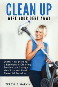 Clean Up - Wipe Your Debt Away: Learn How Starting a Residential Cleaning Service Can Change Your Life And Lead To Financial Freedom