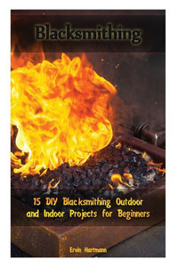 Blacksmithing: 15 DIY Blacksmithing Outdoor and Indoor Projects for Beginners: (Blacksmith Books, Blacksmithing Projects, Blacksmithing Guide) (Blacksmithing, Blacksmithing Projects) Blacksmithing: 15 DIY Blacksmithing Outdoor and Indoor Projects for Beginners: (Blacksmith Books, Blacksmithing Projects, Blacksmithing Guide) (Blacksmithing, Blacksmithing Projects)
