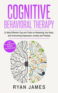 Cognitive Behavioral Therapy: 21 Most Effective Tips and Tricks on Retraining Your Brain, and Overcoming Depression, Anxiety and Phobias (Cognitive Behavioral Therapy Series)