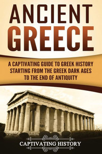 Ancient Greece: A Captivating Guide to Greek History Starting from the Greek Dark Ages to the End of Antiquity (Ancient Greek History)