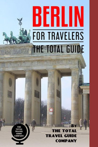 BERLIN FOR TRAVELERS. The total guide: The comprehensive traveling guide for all your traveling needs. (EUROPE FOR TRAVELERS) BERLIN FOR TRAVELERS. The total guide: The comprehensive traveling guide for all your traveling needs. (EUROPE FOR TRAVELERS)