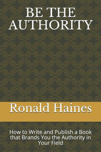 BE THE AUTHORITY: How to Write and Publish a Book that Brands You the Authority in Your Field
