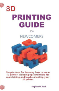 3D PRINTING GUIDE FOR NEWCOMERS: Simple steps for learning how to use a 3D printer, including tips and tricks for maintaining and troubleshooting your 3D printer