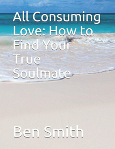 All Consuming Love: How to Find Your True Soulmate All Consuming Love: How to Find Your True Soulmate