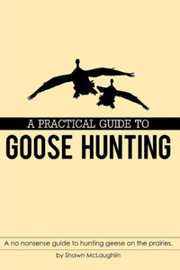 A PRACTICAL GUIDE TO GOOSE HUNTING: A no nonsense guide to hunting geese on the prairies. A PRACTICAL GUIDE TO GOOSE HUNTING: A no nonsense guide to hunting geese on the prairies.
