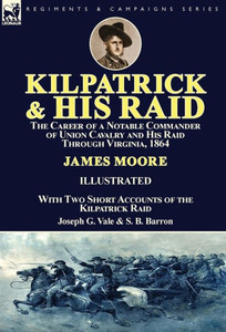 Kilpatrick and His Raid: the Career of a Notable Commander of Union Cavalry and His Raid Through Virginia, 1864, With Two Short Accounts of the Kilpatrick Raid Kilpatrick and His Raid: the Career of a Notable Commander of Union Cavalry and His Raid Through Virginia, 1864, With Two Short Accounts of the Kilpatrick Raid