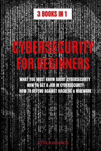 Cybersecurity for Beginners: What You Must Know about Cybersecurity, How to Get a Job in Cybersecurity, How to Defend Against Hackers & Malware (3 Books in 1)
