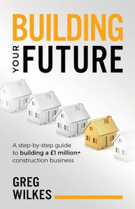 Building Your Future: A step by step guide to building a £1million+ construction business Building Your Future: A step by step guide to building a £1million+ construction business