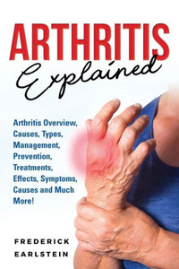 Arthritis Explained: Arthritis Overview, Causes, Types, Management, Prevention, Treatments, Effects, Symptoms, Causes and Much More!
