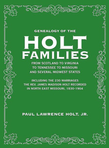 Genealogy of the Holt Families From Scotland to Virginia to Tennessee to Missouri and several Midwest States: Including the 230 Marriages The Rev. ... Recorded in North East Missouri, 1830-1904 Genealogy of the Holt Families From Scotland to Virginia to Tennessee to Missouri and several Midwest States: Including the 230 Marriages The Rev. ... Recorded in North East Missouri, 1830-1904