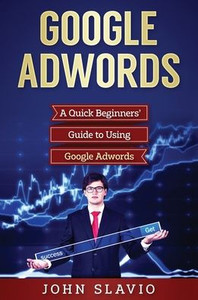 Google Adwords: A Quick Beginners' Guide to Using Google Adwords Google Adwords: A Quick Beginners' Guide to Using Google Adwords