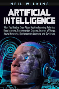 Artificial Intelligence: What You Need to Know About Machine Learning, Robotics, Deep Learning, Recommender Systems, Internet of Things, Neural Networks, Reinforcement Learning, and Our Future Artificial Intelligence: What You Need to Know About Machine Learning, Robotics, Deep Learning, Recommender Systems, Internet of Things, Neural Networks, Reinforcement Learning, and Our Future