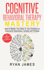 Cognitive Behavioral Therapy: Mastery- How to Master Your Brain & Your Emotions to Overcome Depression, Anxiety and Phobias (Cognitive Behavioral Therapy Series)