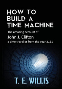How to Build a Time Machine : The Amazing Account of John J. Clifton, a Time Traveller from the Year 2151