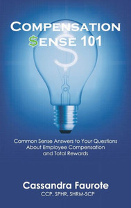 Compensation Sense 101: Common Sense Answers to Your Questions About Employee Compensation and Total Rewards Compensation Sense 101: Common Sense Answers to Your Questions About Employee Compensation and Total Rewards