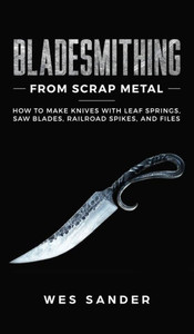 Bladesmithing From Scrap Metal: How to Make Knives With Leaf Springs, Saw Blades, Railroad Spikes, and Files Bladesmithing From Scrap Metal: How to Make Knives With Leaf Springs, Saw Blades, Railroad Spikes, and Files