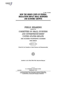 How the hidden costs of federal regulations impact small businesses and economic growth : field hearing before the Committee on Small Business and Entrepreneurship How the hidden costs of federal regulations impact small businesses and economic growth : field hearing before the Committee on Small Business and Entrepreneurship