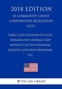 Direct and Counter-Cyclical Program and Average Crop Revenue Election Program, Disaster Assistance Programs, etc. (US Commodity Credit Corporation Regulation) (CCC) (2018 Edition)
