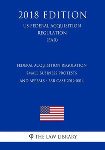 Federal Acquisition Regulation - Small Business Protests and Appeals - FAR Case 2012-0014 (US Federal Acquisition Regulation) (FAR) (2018 Edition) Federal Acquisition Regulation - Small Business Protests and Appeals - FAR Case 2012-0014 (US Federal Acquisition Regulation) (FAR) (2018 Edition)