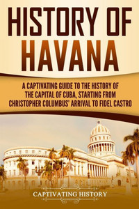 History of Havana: A Captivating Guide to the History of the Capital of Cuba, Starting from Christopher Columbus' Arrival to Fidel Castro (Exploring Cubas Past) History of Havana: A Captivating Guide to the History of the Capital of Cuba, Starting from Christopher Columbus' Arrival to Fidel Castro (Exploring Cubas Past)