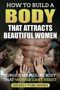 How to Build a Body That Attracts Beautiful Women: Forge a Masculine Body That Women Can't Resist